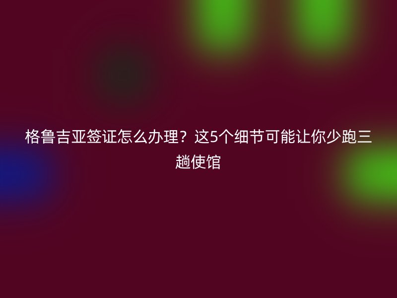 格鲁吉亚签证怎么办理？这5个细节可能让你少跑三趟使馆