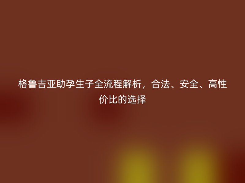 格鲁吉亚助孕生子全流程解析，合法、安全、高性价比的选择