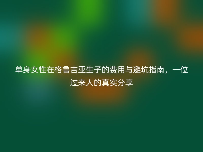 单身女性在格鲁吉亚生子的费用与避坑指南，一位过来人的真实分享
