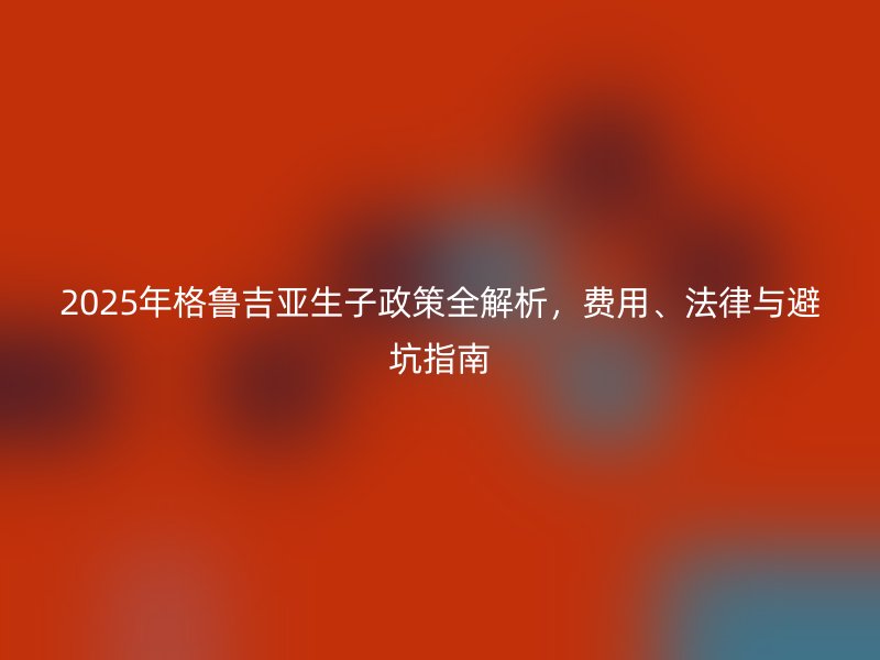 2025年格鲁吉亚生子政策全解析，费用、法律与避坑指南