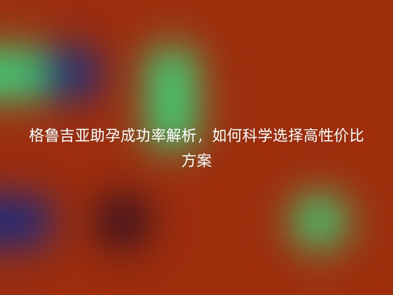 格鲁吉亚助孕成功率解析，如何科学选择高性价比方案