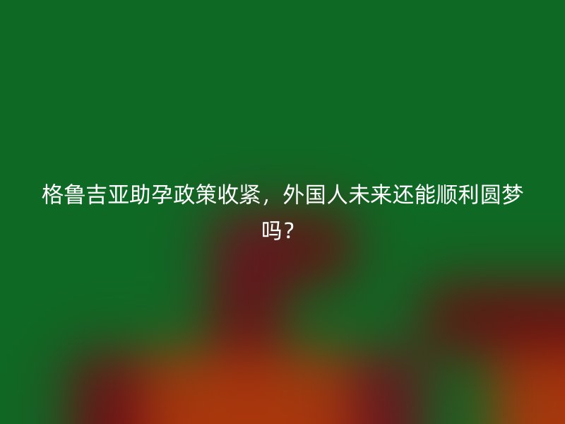 格鲁吉亚助孕政策收紧，外国人未来还能顺利圆梦吗？