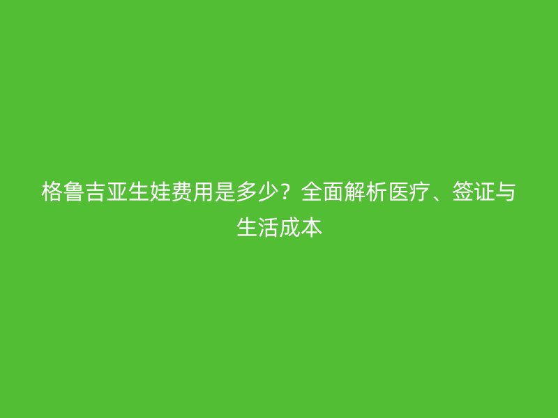 格鲁吉亚生娃费用是多少？全面解析医疗、签证与生活成本