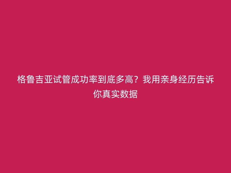 格鲁吉亚试管成功率到底多高？我用亲身经历告诉你真实数据