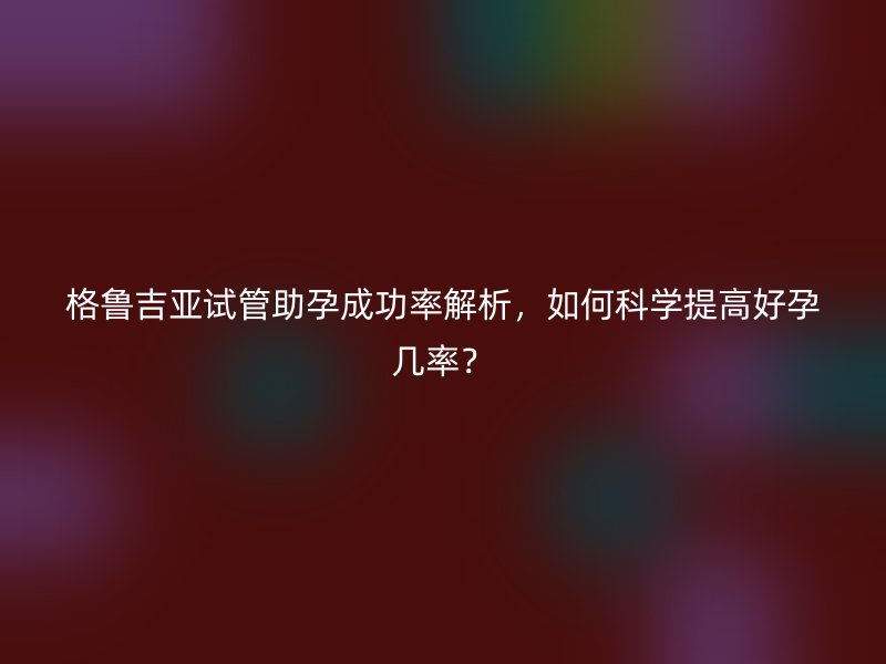 格鲁吉亚试管助孕成功率解析，如何科学提高好孕几率？