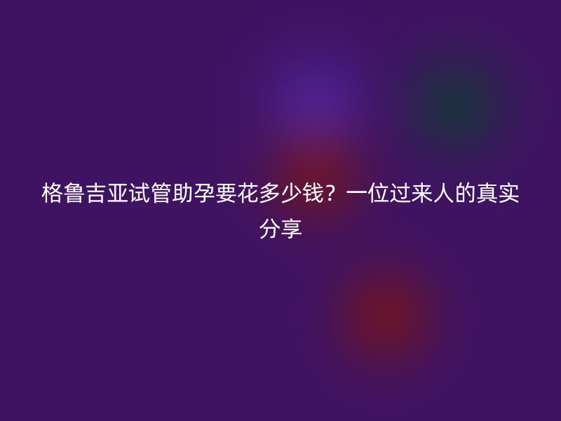 格鲁吉亚试管助孕要花多少钱？一位过来人的真实分享