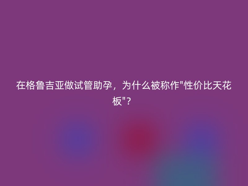 在格鲁吉亚做试管助孕，为什么被称作