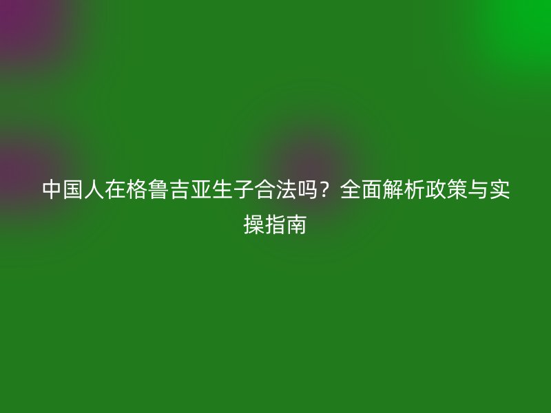中国人在格鲁吉亚生子合法吗？全面解析政策与实操指南