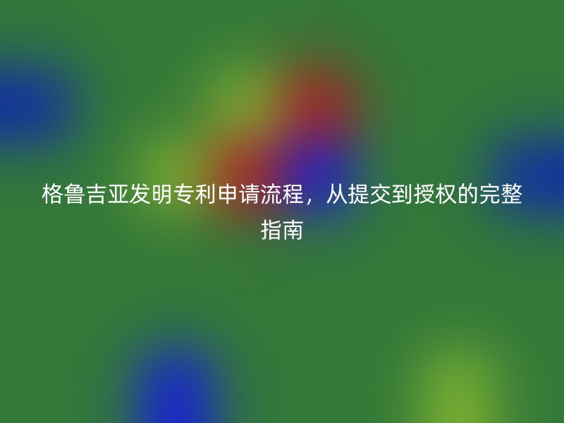 格鲁吉亚发明专利申请流程，从提交到授权的完整指南