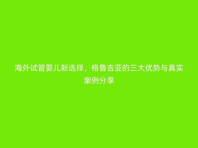 海外试管婴儿新选择，格鲁吉亚的三大优势与真实案例分享