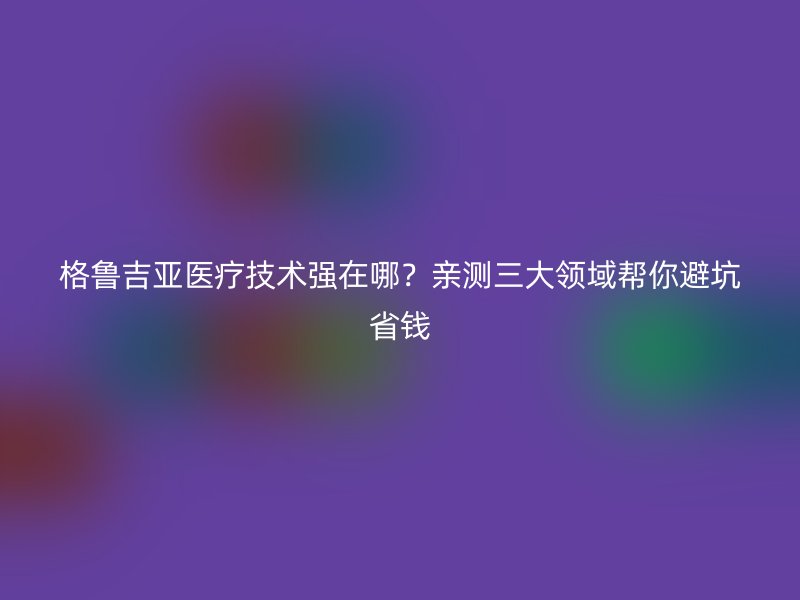 格鲁吉亚医疗技术强在哪？亲测三大领域帮你避坑省钱