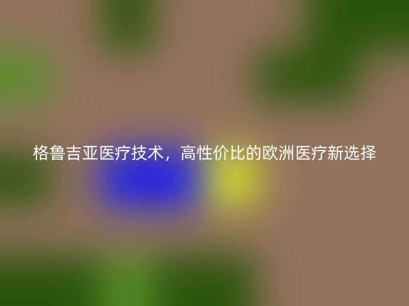 格鲁吉亚医疗技术，高性价比的欧洲医疗新选择
