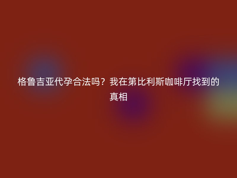 格鲁吉亚代孕合法吗？我在第比利斯咖啡厅找到的真相
