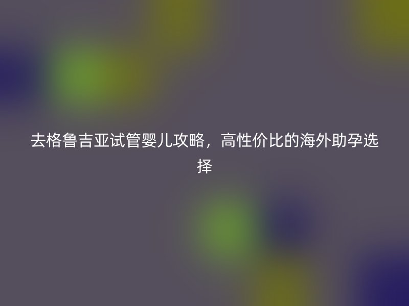 去格鲁吉亚试管婴儿攻略，高性价比的海外助孕选择