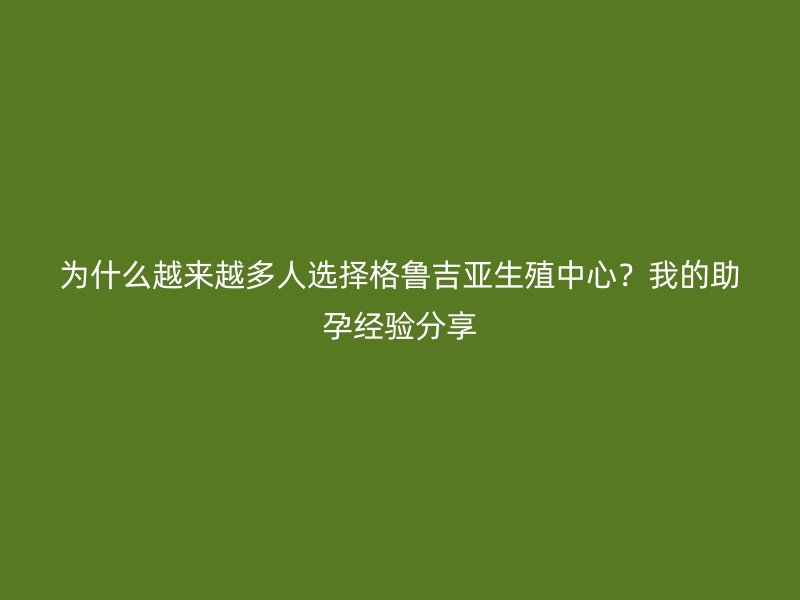 为什么越来越多人选择格鲁吉亚生殖中心？我的助孕经验分享