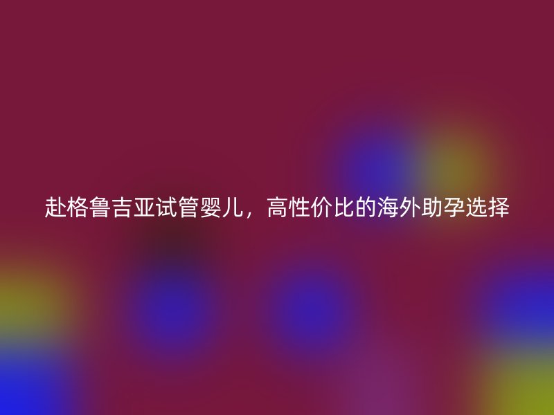 赴格鲁吉亚试管婴儿，高性价比的海外助孕选择