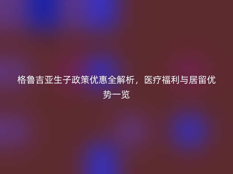 格鲁吉亚生子政策优惠全解析，医疗福利与居留优势一览