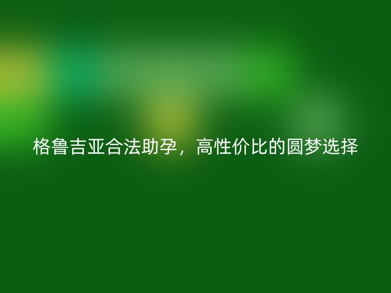 格鲁吉亚合法助孕，高性价比的圆梦选择