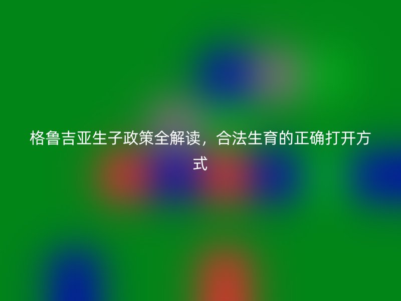 格鲁吉亚生子政策全解读，合法生育的正确打开方式