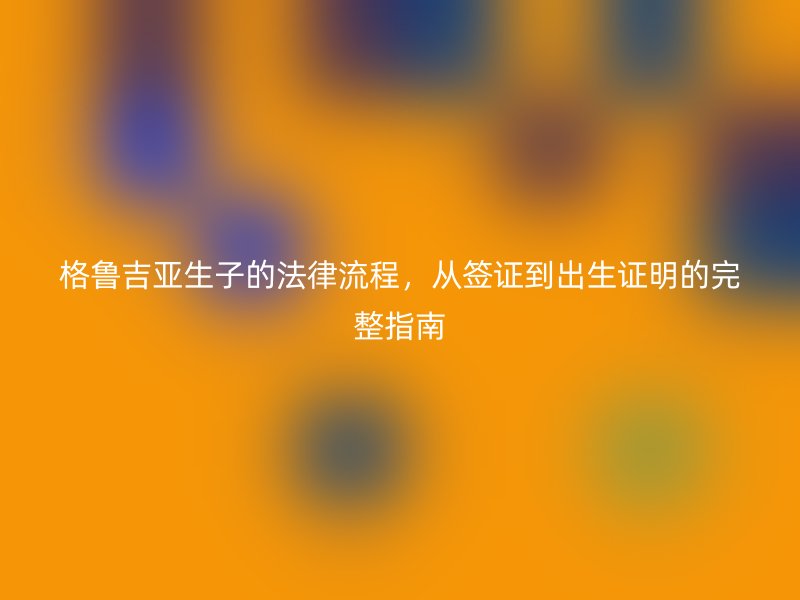 格鲁吉亚生子的法律流程，从签证到出生证明的完整指南