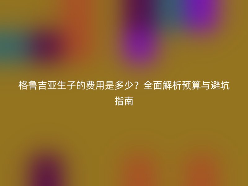 格鲁吉亚生子的费用是多少？全面解析预算与避坑指南