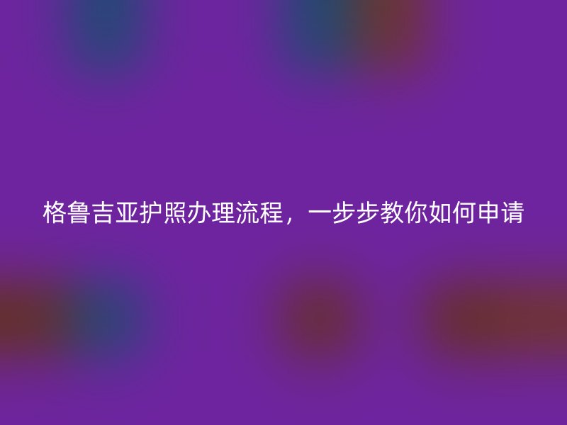 格鲁吉亚护照办理流程，一步步教你如何申请