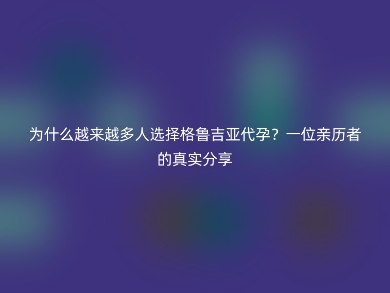 为什么越来越多人选择格鲁吉亚代孕？一位亲历者的真实分享