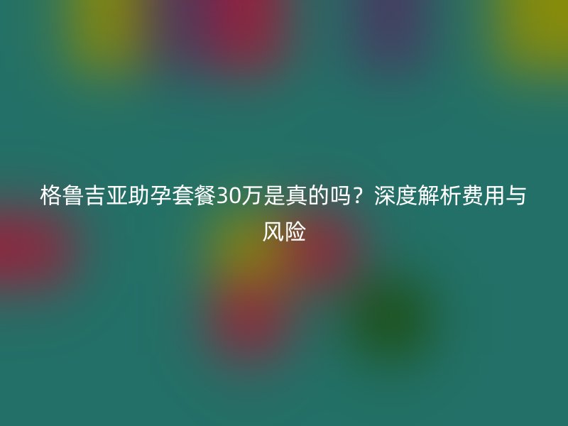 格鲁吉亚助孕套餐30万是真的吗？深度解析费用与风险