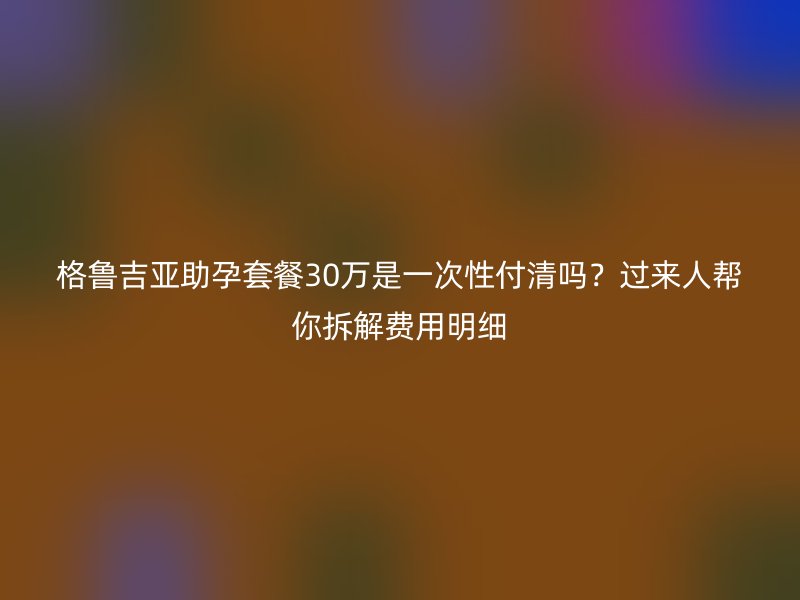 格鲁吉亚助孕套餐30万是一次性付清吗？过来人帮你拆解费用明细