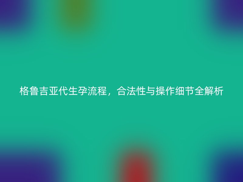 格鲁吉亚代生孕流程，合法性与操作细节全解析
