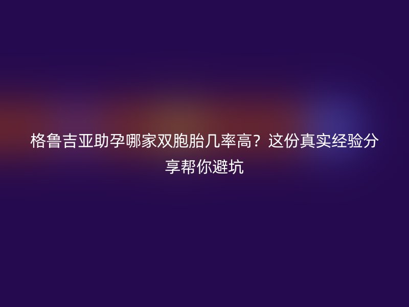 格鲁吉亚助孕哪家双胞胎几率高？这份真实经验分享帮你避坑