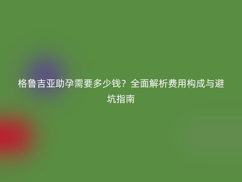 格鲁吉亚助孕需要多少钱？全面解析费用构成与避坑指南