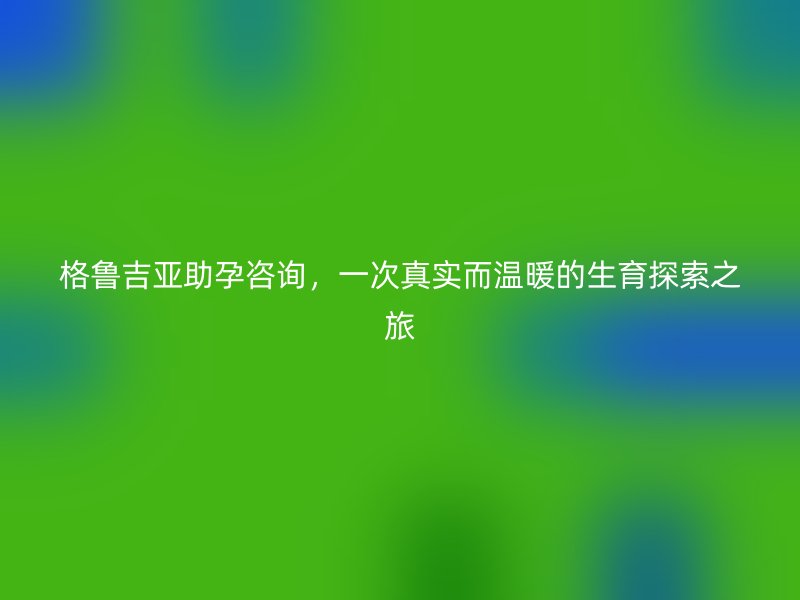 格鲁吉亚助孕咨询，一次真实而温暖的生育探索之旅