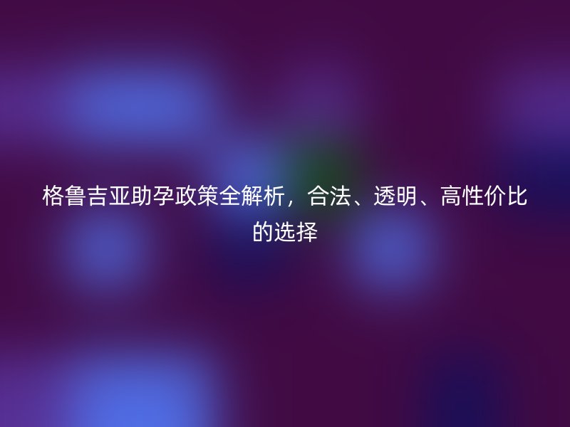 格鲁吉亚助孕政策全解析，合法、透明、高性价比的选择