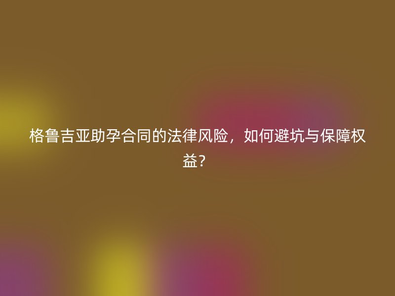 格鲁吉亚助孕合同的法律风险，如何避坑与保障权益？