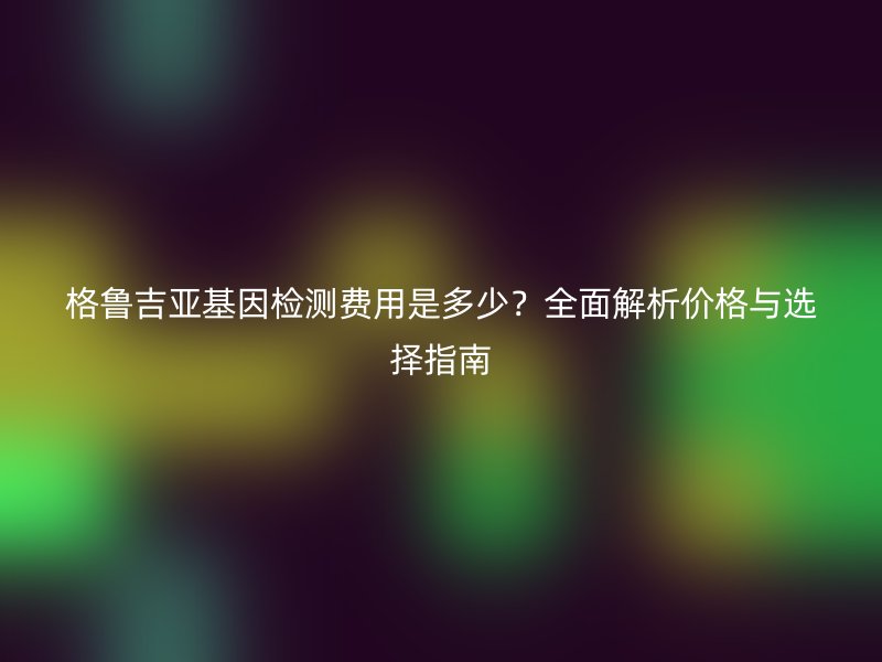 格鲁吉亚基因检测费用是多少？全面解析价格与选择指南