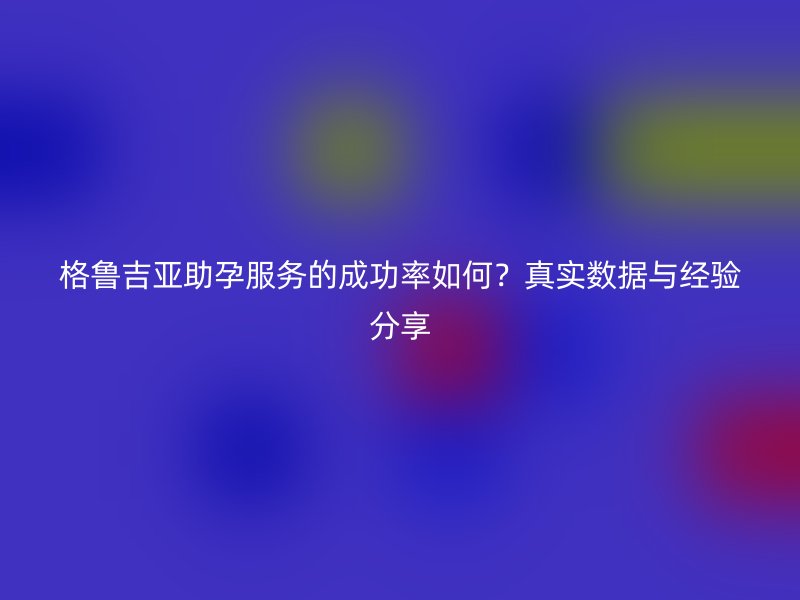 格鲁吉亚助孕服务的成功率如何？真实数据与经验分享