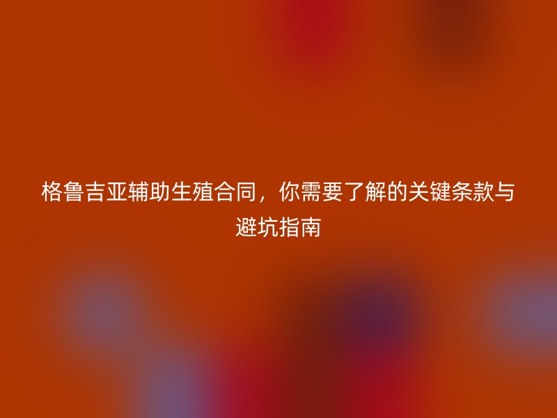 格鲁吉亚辅助生殖合同，你需要了解的关键条款与避坑指南