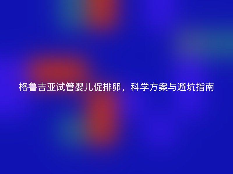 格鲁吉亚试管婴儿促排卵，科学方案与避坑指南
