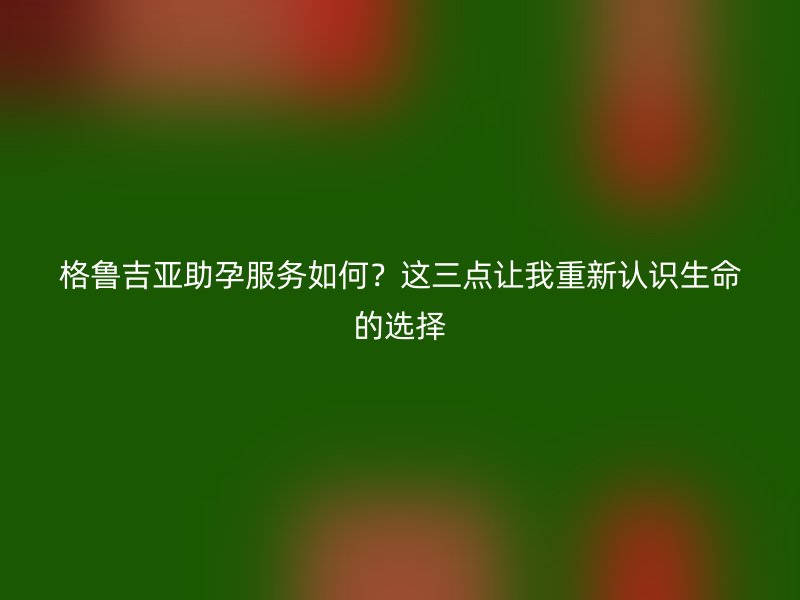 格鲁吉亚助孕服务如何？这三点让我重新认识生命的选择