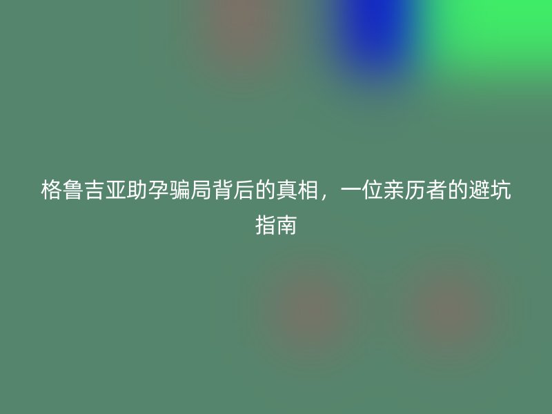 格鲁吉亚助孕骗局背后的真相，一位亲历者的避坑指南
