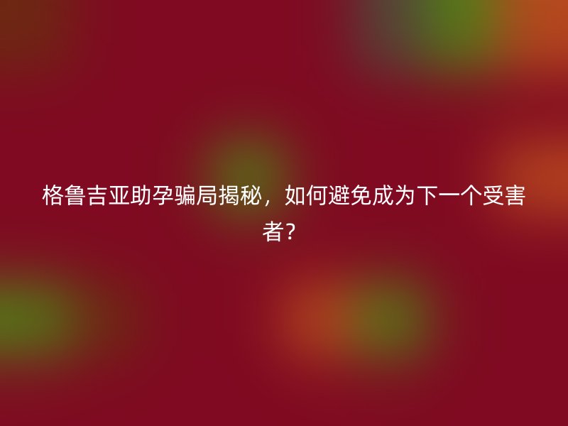 格鲁吉亚助孕骗局揭秘，如何避免成为下一个受害者？