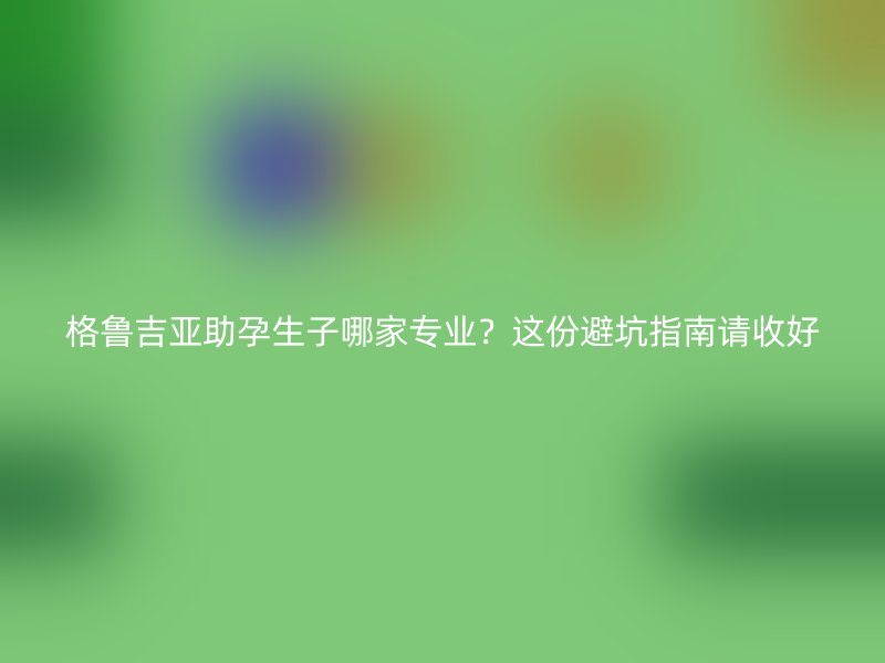 格鲁吉亚助孕生子哪家专业？这份避坑指南请收好