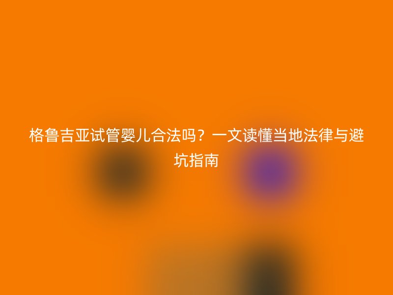 格鲁吉亚试管婴儿合法吗？一文读懂当地法律与避坑指南