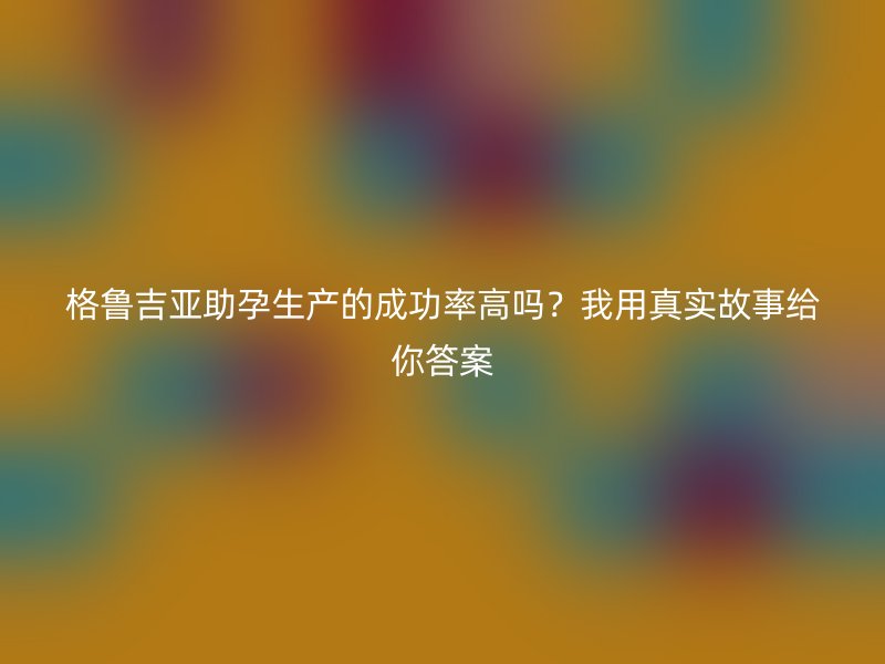 格鲁吉亚助孕生产的成功率高吗？我用真实故事给你答案