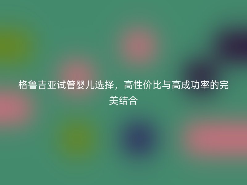 格鲁吉亚试管婴儿选择，高性价比与高成功率的完美结合