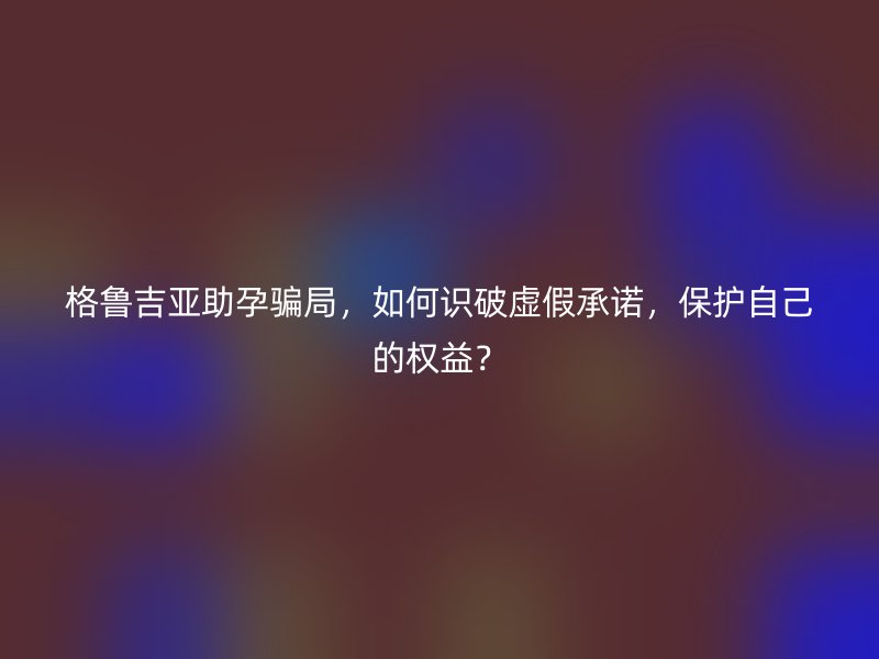 格鲁吉亚助孕骗局，如何识破虚假承诺，保护自己的权益？