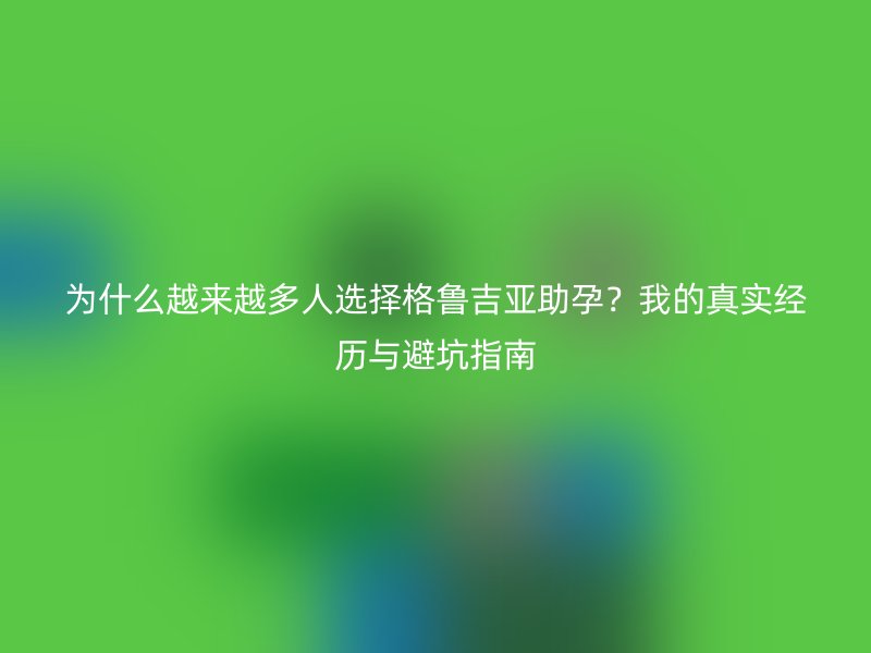 为什么越来越多人选择格鲁吉亚助孕？我的真实经历与避坑指南