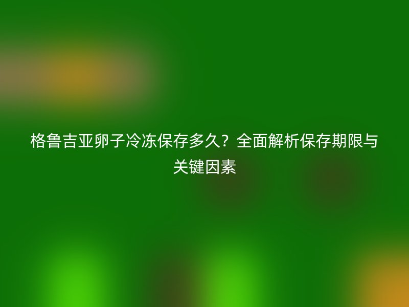 格鲁吉亚卵子冷冻保存多久？全面解析保存期限与关键因素