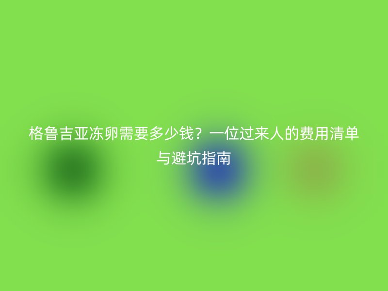 格鲁吉亚冻卵需要多少钱？一位过来人的费用清单与避坑指南